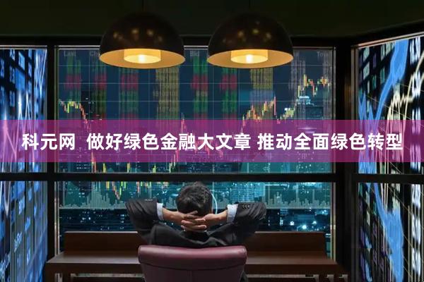 科元网  做好绿色金融大文章 推动全面绿色转型