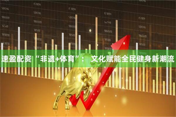 速盈配资 “非遗+体育”： 文化赋能全民健身新潮流