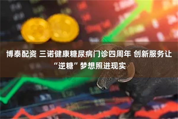 博泰配资 三诺健康糖尿病门诊四周年 创新服务让“逆糖”梦想照进现实
