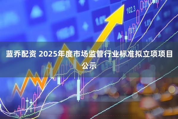 蓝乔配资 2025年度市场监管行业标准拟立项项目公示