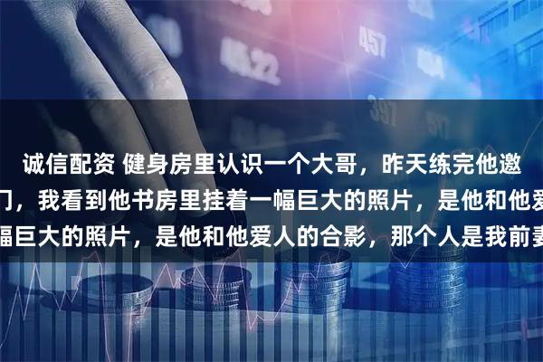 诚信配资 健身房里认识一个大哥,昨天练完他邀请我去他家吃饭,一进门,我看到他书房里挂着一幅巨大的照片,是他和他爱人的合影,那个人是我前妻