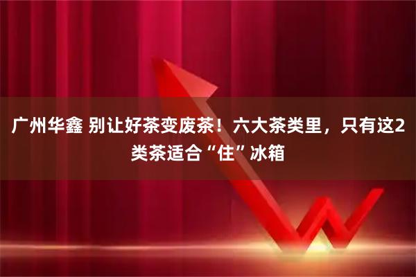 广州华鑫 别让好茶变废茶！六大茶类里，只有这2类茶适合“住”冰箱