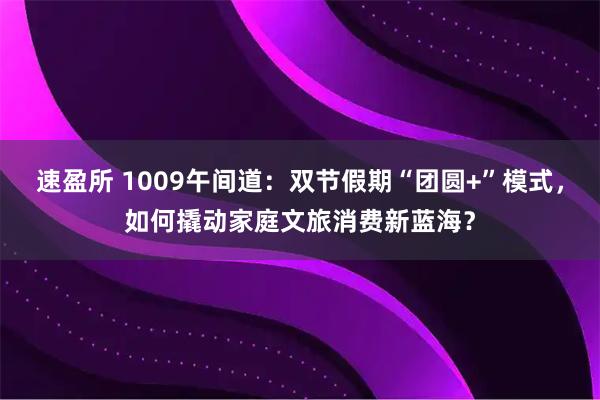 速盈所 1009午间道：双节假期“团圆+”模式，如何撬动家庭文旅消费新蓝海？