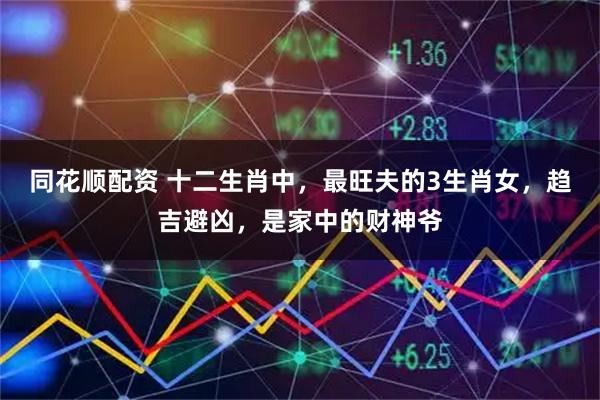 同花顺配资 十二生肖中，最旺夫的3生肖女，趋吉避凶，是家中的财神爷