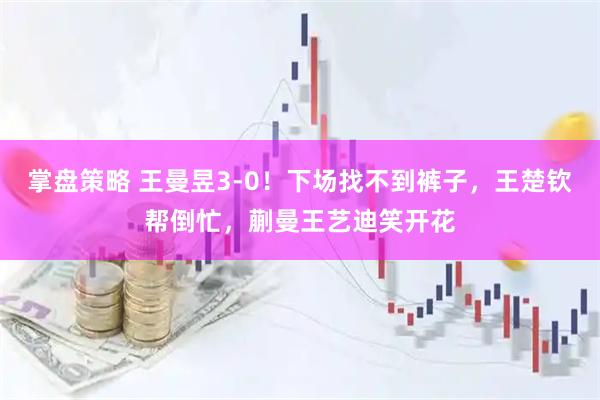 掌盘策略 王曼昱3-0！下场找不到裤子，王楚钦帮倒忙，蒯曼王艺迪笑开花