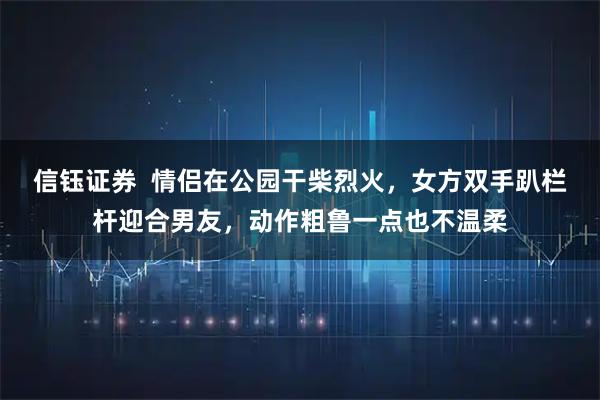 信钰证券 情侣在公园干柴烈火,女方双手趴栏杆迎合男友,动作粗鲁一点也不温柔