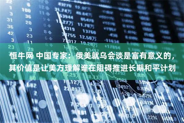 恒牛网 中国专家：俄美就乌会谈是富有意义的，其价值是让美方理解谁在阻碍推进长期和平计划