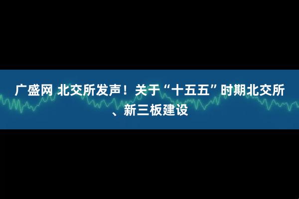广盛网 北交所发声！关于“十五五”时期北交所、新三板建设