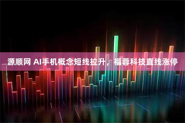 源顺网 AI手机概念短线拉升，福蓉科技直线涨停