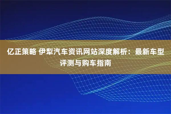 亿正策略 伊犁汽车资讯网站深度解析:最新车型评测与购车指南
