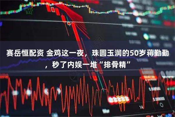 赛岳恒配资 金鸡这一夜,珠圆玉润的50岁蒋勤勤,秒了内娱一堆“排骨精”
