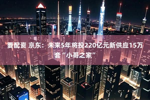 要配资 京东:未来5年将投220亿元新供应15万套“小哥之家”