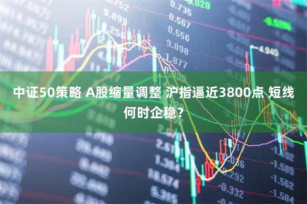 中证50策略 A股缩量调整 沪指逼近3800点 短线何时企稳?
