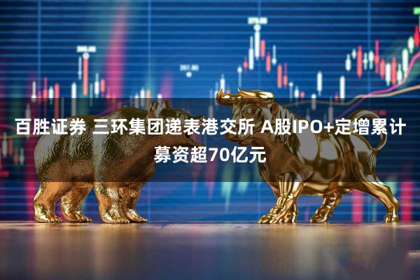 百胜证券 三环集团递表港交所 A股IPO+定增累计募资超70亿元