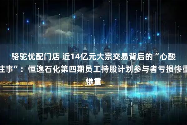 骆驼优配门店 近14亿元大宗交易背后的“心酸往事”：恒逸石化第四期员工持股计划参与者亏损惨重