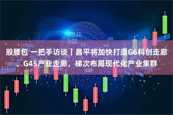 股腰包 一把手访谈｜昌平将加快打造G6科创走廊、G45产业走廊，梯次布局现代化产业集群