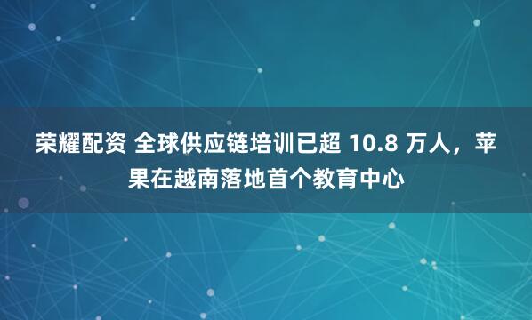 荣耀配资 全球供应链培训已超 10.8 万人，苹果在越南落地首个教育中心