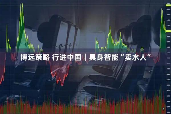 博远策略 行进中国｜具身智能“卖水人”