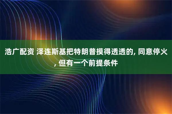浩广配资 泽连斯基把特朗普摸得透透的, 同意停火, 但有一个前提条件
